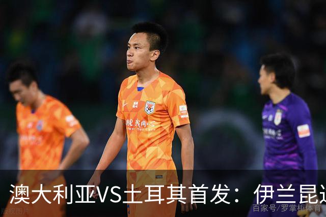 澳大利亚VS土耳其首发：伊兰昆达先发 居勒尔恰10出战